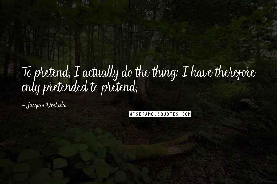Jacques Derrida Quotes: To pretend, I actually do the thing: I have therefore only pretended to pretend.
