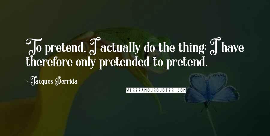 Jacques Derrida Quotes: To pretend, I actually do the thing: I have therefore only pretended to pretend.