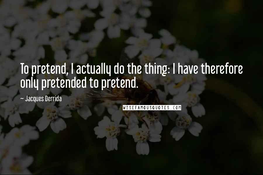Jacques Derrida Quotes: To pretend, I actually do the thing: I have therefore only pretended to pretend.