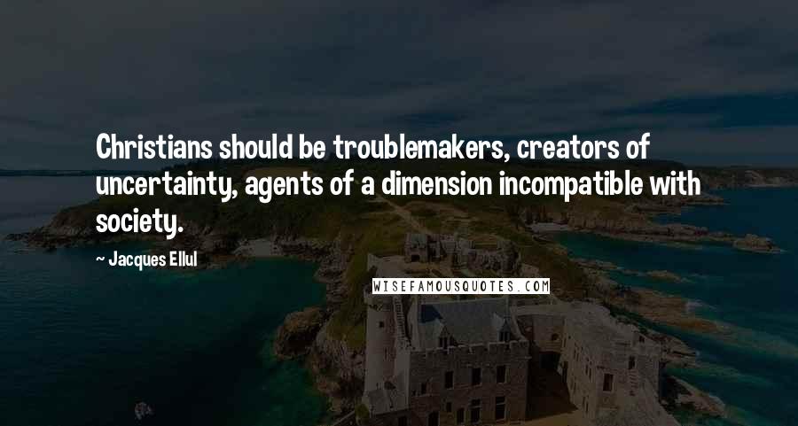 Jacques Ellul Quotes: Christians should be troublemakers, creators of uncertainty, agents of a dimension incompatible with society.