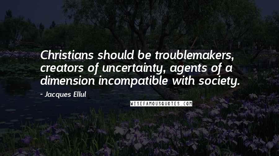 Jacques Ellul Quotes: Christians should be troublemakers, creators of uncertainty, agents of a dimension incompatible with society.