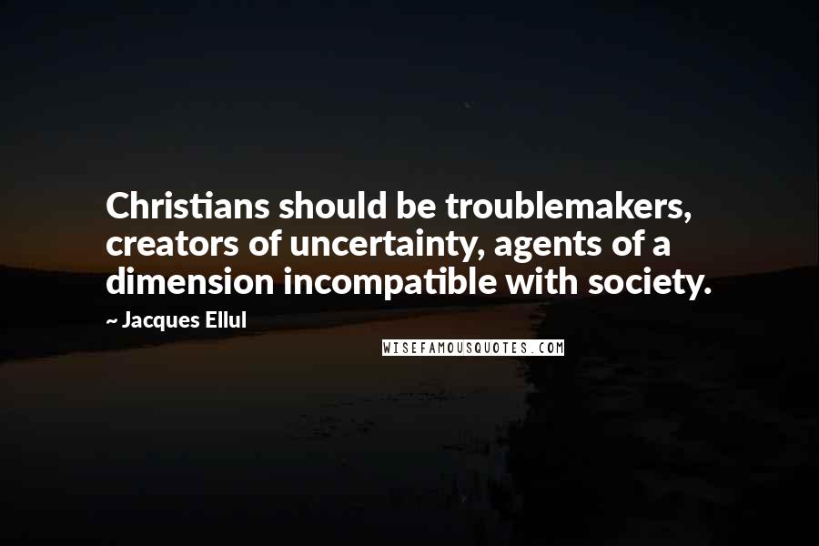 Jacques Ellul Quotes: Christians should be troublemakers, creators of uncertainty, agents of a dimension incompatible with society.