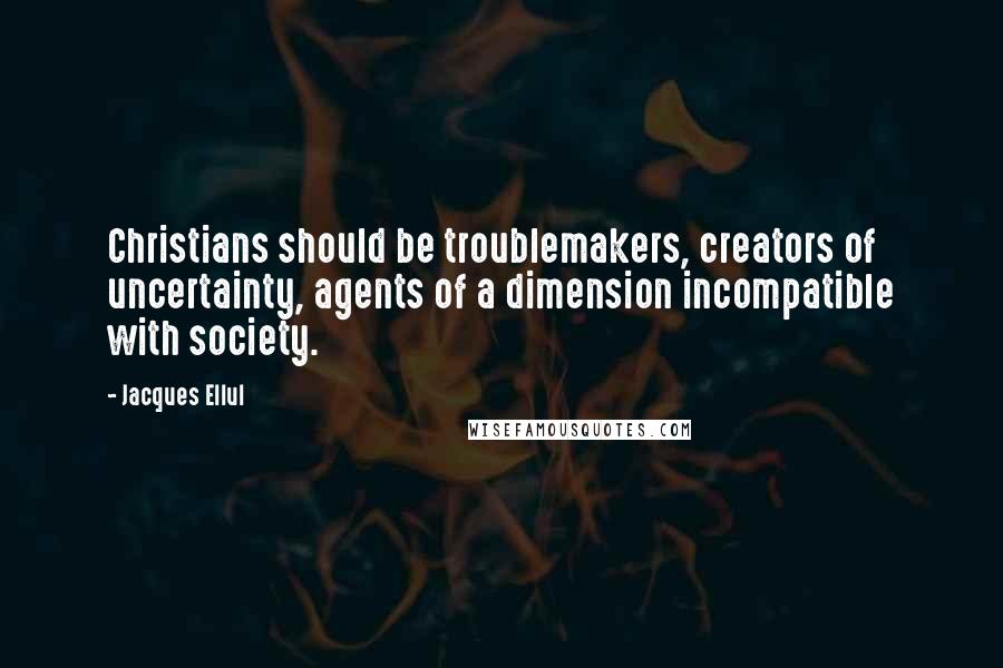 Jacques Ellul Quotes: Christians should be troublemakers, creators of uncertainty, agents of a dimension incompatible with society.