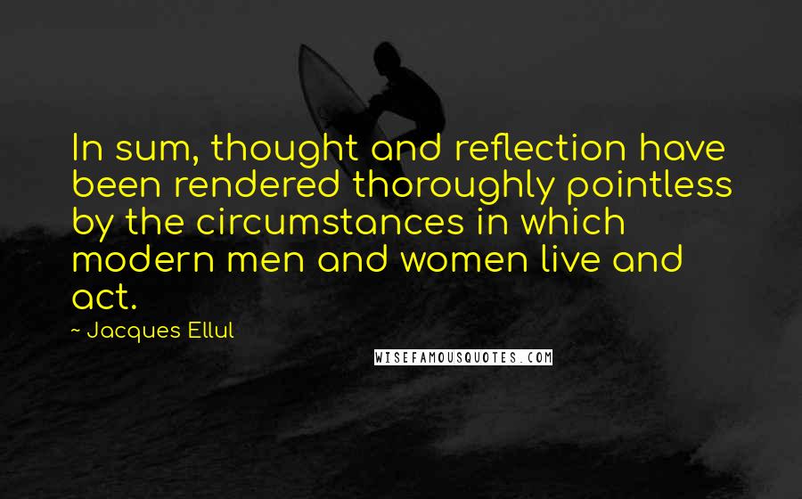 Jacques Ellul Quotes: In sum, thought and reflection have been rendered thoroughly pointless by the circumstances in which modern men and women live and act.