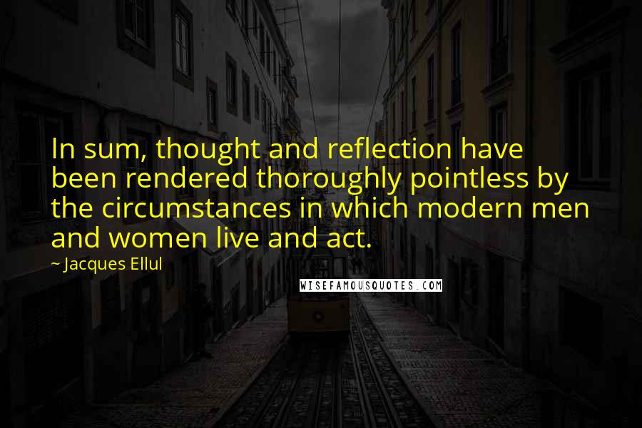 Jacques Ellul Quotes: In sum, thought and reflection have been rendered thoroughly pointless by the circumstances in which modern men and women live and act.