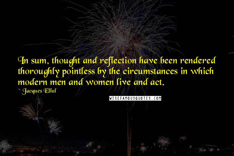 Jacques Ellul Quotes: In sum, thought and reflection have been rendered thoroughly pointless by the circumstances in which modern men and women live and act.