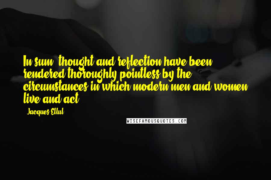 Jacques Ellul Quotes: In sum, thought and reflection have been rendered thoroughly pointless by the circumstances in which modern men and women live and act.