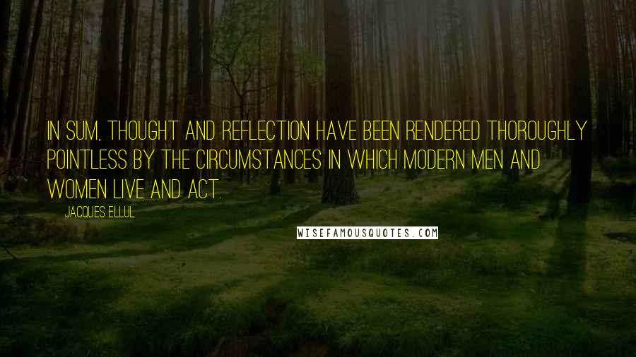 Jacques Ellul Quotes: In sum, thought and reflection have been rendered thoroughly pointless by the circumstances in which modern men and women live and act.