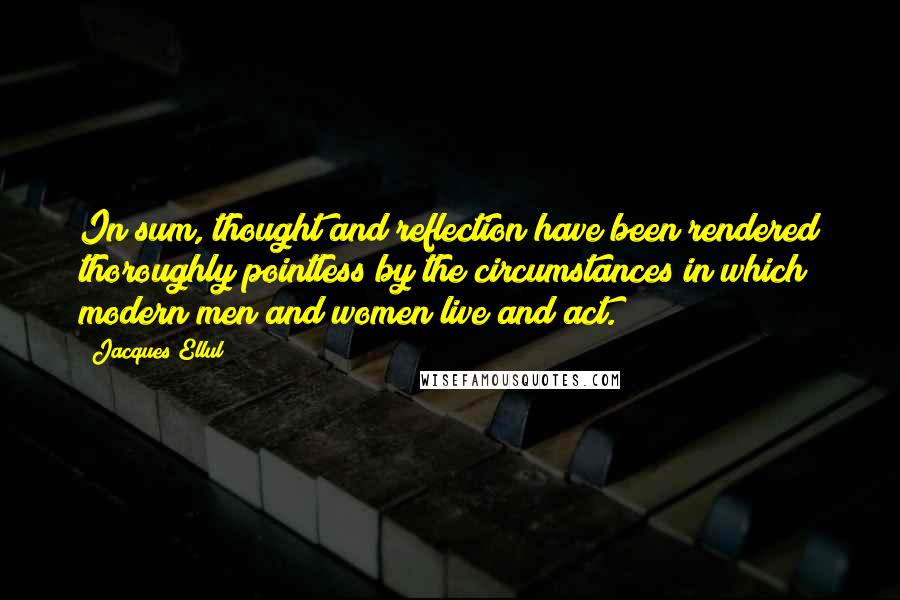 Jacques Ellul Quotes: In sum, thought and reflection have been rendered thoroughly pointless by the circumstances in which modern men and women live and act.