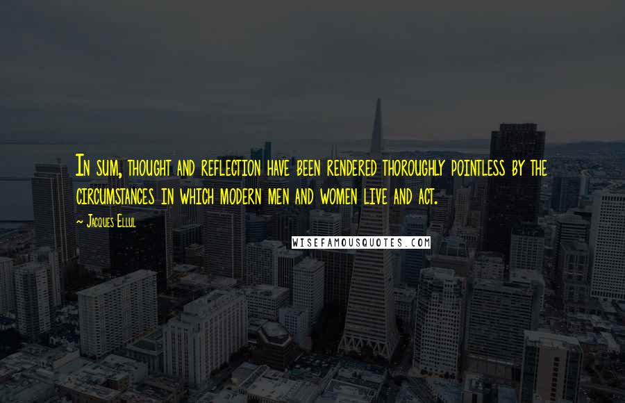 Jacques Ellul Quotes: In sum, thought and reflection have been rendered thoroughly pointless by the circumstances in which modern men and women live and act.