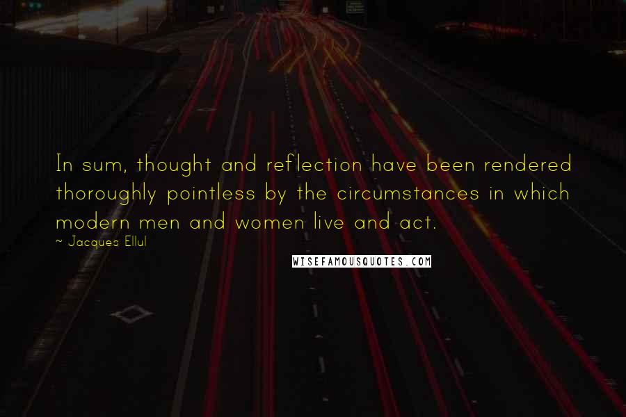 Jacques Ellul Quotes: In sum, thought and reflection have been rendered thoroughly pointless by the circumstances in which modern men and women live and act.