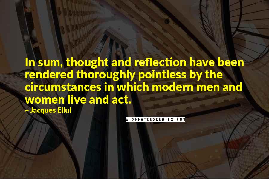 Jacques Ellul Quotes: In sum, thought and reflection have been rendered thoroughly pointless by the circumstances in which modern men and women live and act.