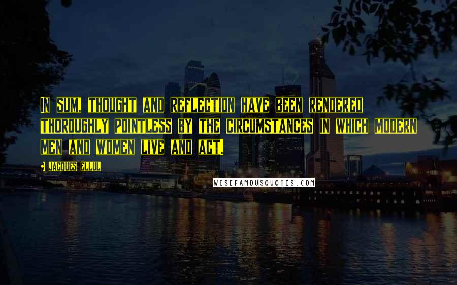 Jacques Ellul Quotes: In sum, thought and reflection have been rendered thoroughly pointless by the circumstances in which modern men and women live and act.