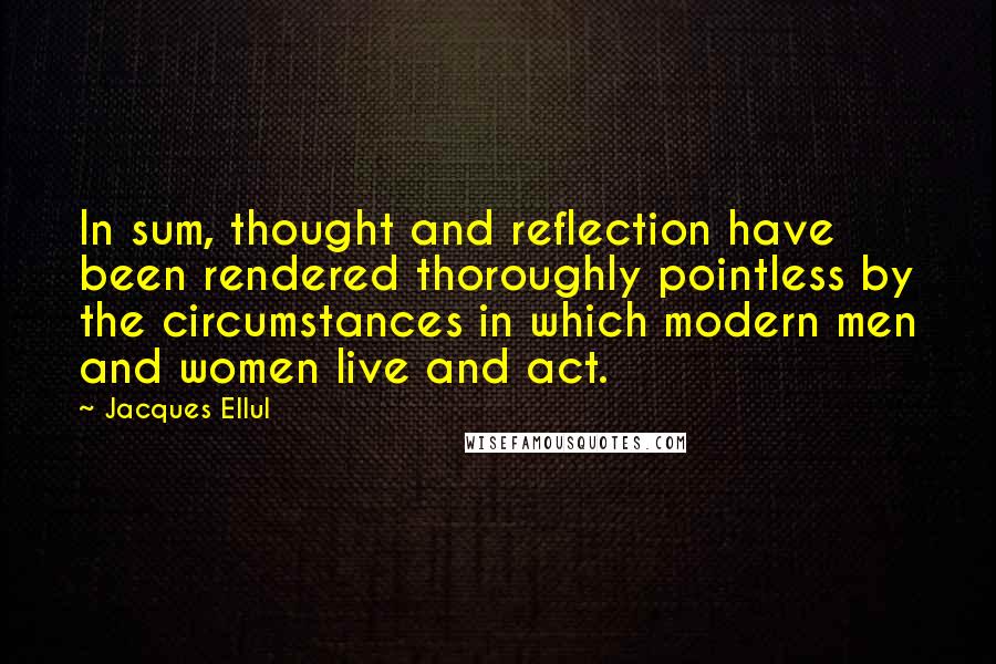 Jacques Ellul Quotes: In sum, thought and reflection have been rendered thoroughly pointless by the circumstances in which modern men and women live and act.