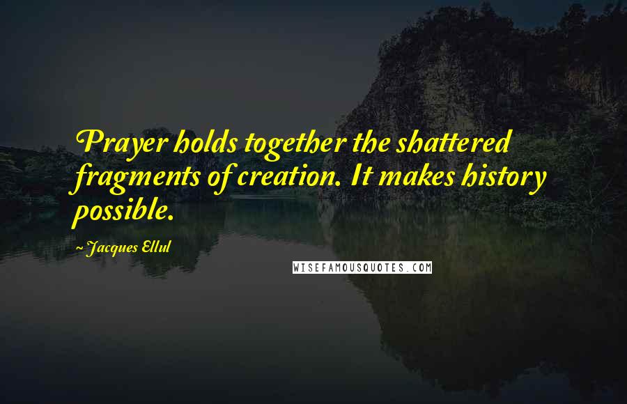 Jacques Ellul Quotes: Prayer holds together the shattered fragments of creation. It makes history possible.