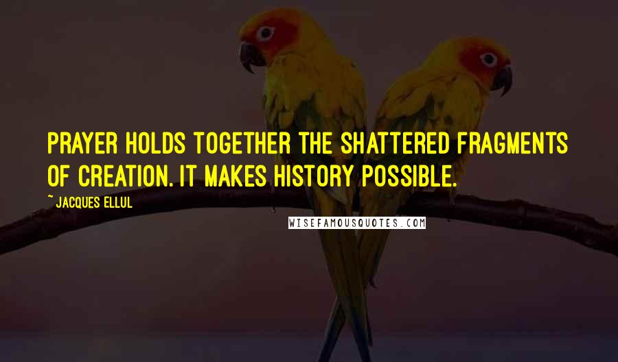 Jacques Ellul Quotes: Prayer holds together the shattered fragments of creation. It makes history possible.