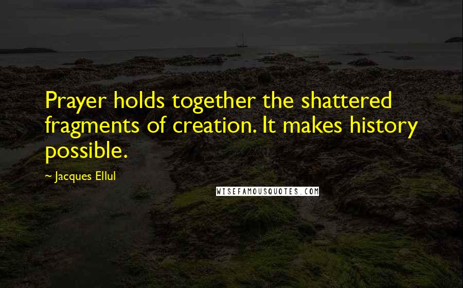 Jacques Ellul Quotes: Prayer holds together the shattered fragments of creation. It makes history possible.