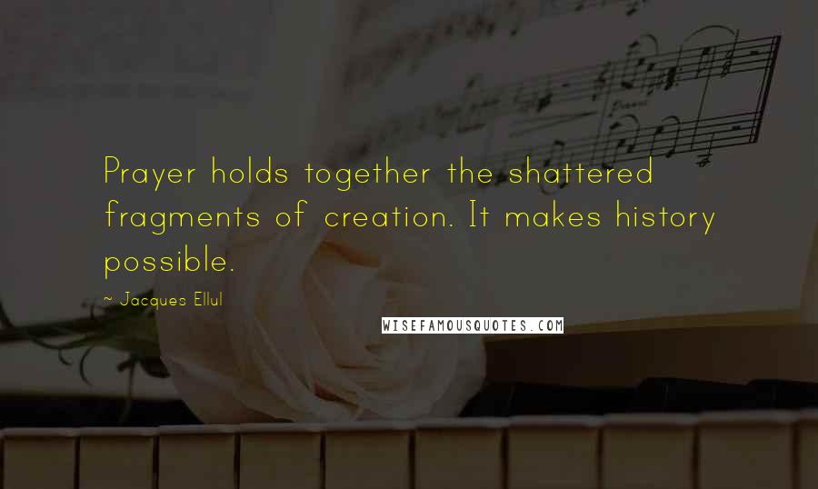 Jacques Ellul Quotes: Prayer holds together the shattered fragments of creation. It makes history possible.