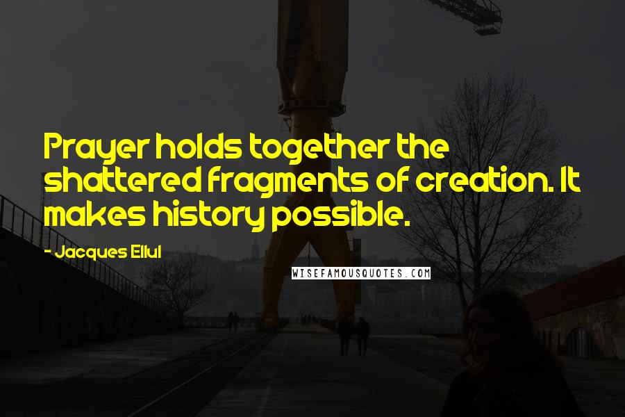 Jacques Ellul Quotes: Prayer holds together the shattered fragments of creation. It makes history possible.