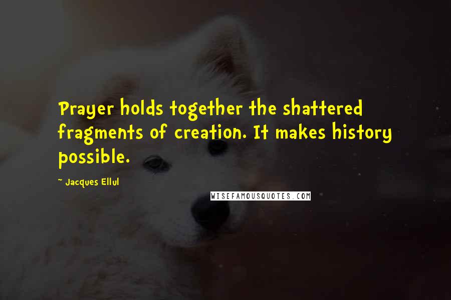 Jacques Ellul Quotes: Prayer holds together the shattered fragments of creation. It makes history possible.