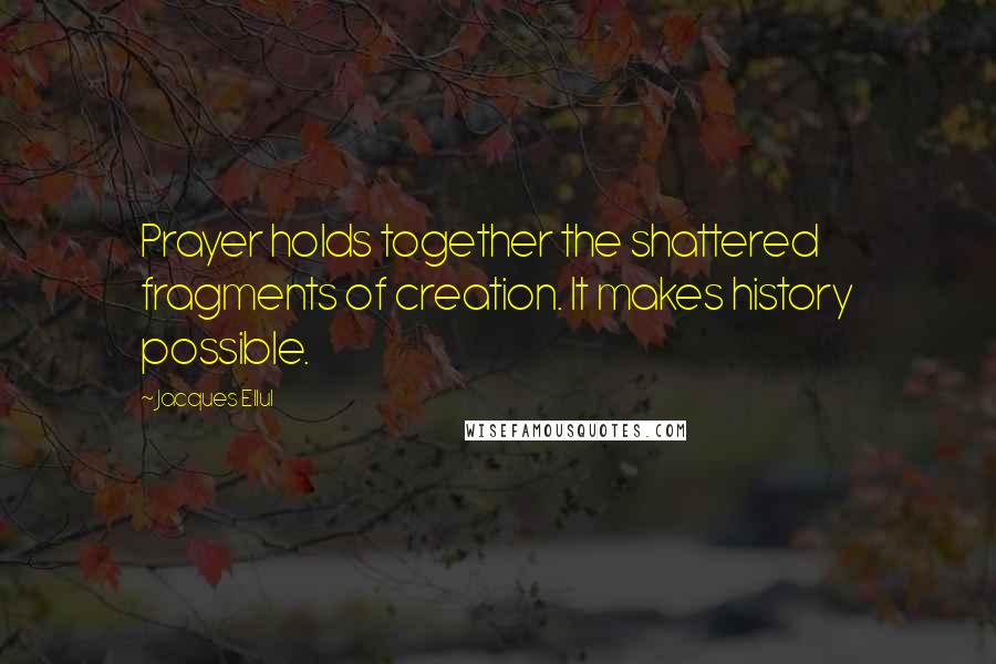 Jacques Ellul Quotes: Prayer holds together the shattered fragments of creation. It makes history possible.