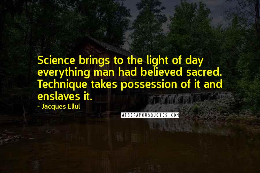 Jacques Ellul Quotes: Science brings to the light of day everything man had believed sacred. Technique takes possession of it and enslaves it.