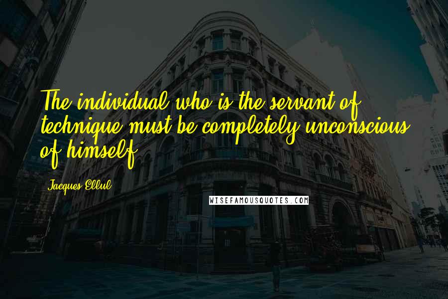 Jacques Ellul Quotes: The individual who is the servant of technique must be completely unconscious of himself.