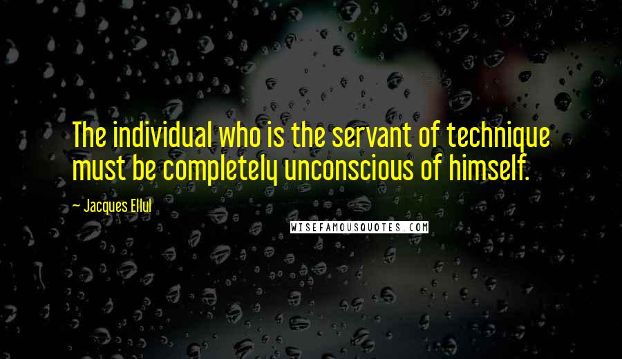 Jacques Ellul Quotes: The individual who is the servant of technique must be completely unconscious of himself.