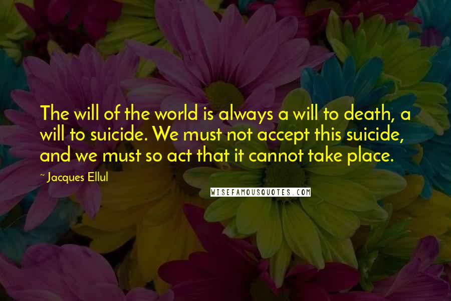 Jacques Ellul Quotes: The will of the world is always a will to death, a will to suicide. We must not accept this suicide, and we must so act that it cannot take place.