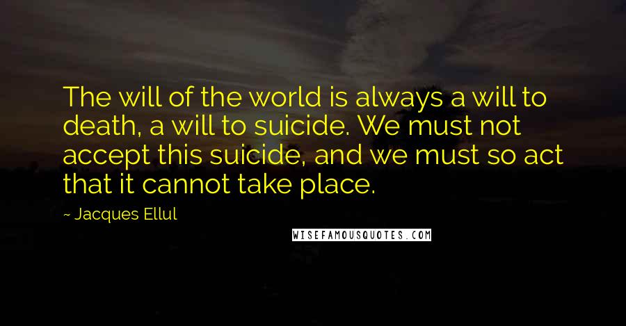 Jacques Ellul Quotes: The will of the world is always a will to death, a will to suicide. We must not accept this suicide, and we must so act that it cannot take place.