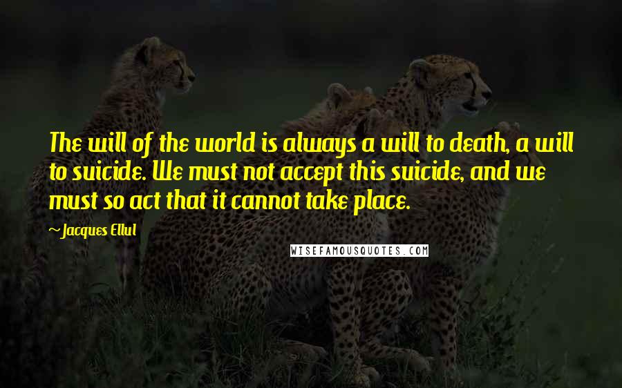 Jacques Ellul Quotes: The will of the world is always a will to death, a will to suicide. We must not accept this suicide, and we must so act that it cannot take place.