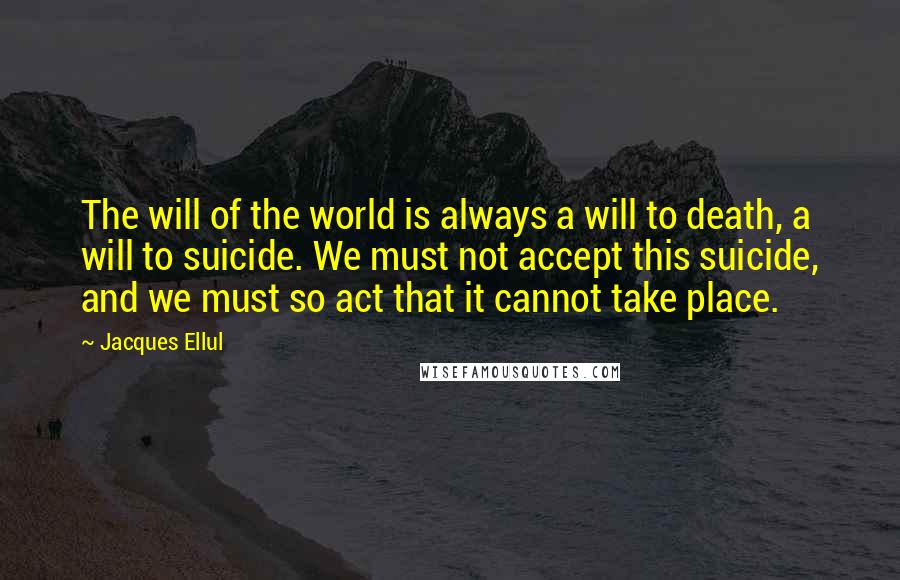 Jacques Ellul Quotes: The will of the world is always a will to death, a will to suicide. We must not accept this suicide, and we must so act that it cannot take place.