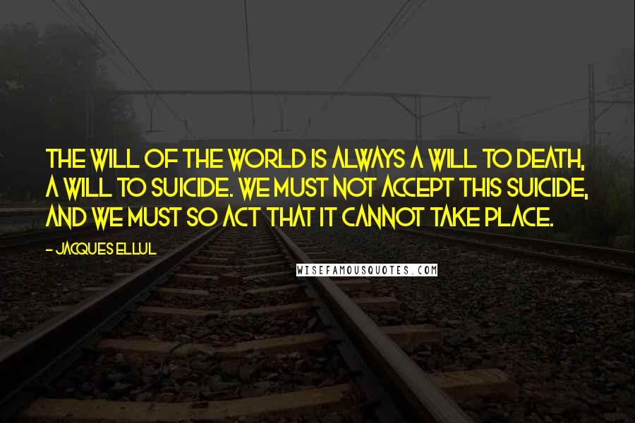 Jacques Ellul Quotes: The will of the world is always a will to death, a will to suicide. We must not accept this suicide, and we must so act that it cannot take place.