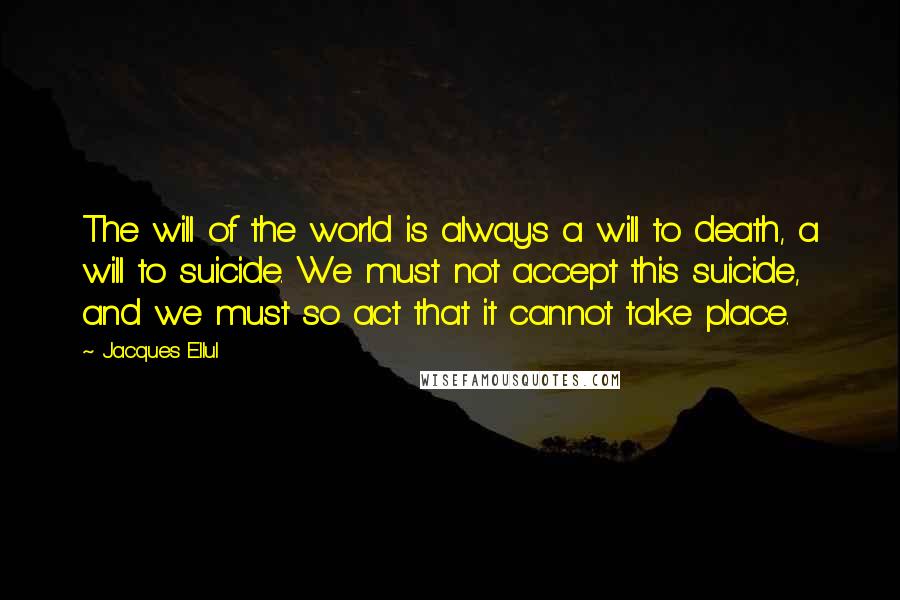 Jacques Ellul Quotes: The will of the world is always a will to death, a will to suicide. We must not accept this suicide, and we must so act that it cannot take place.