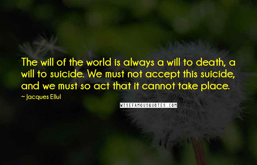 Jacques Ellul Quotes: The will of the world is always a will to death, a will to suicide. We must not accept this suicide, and we must so act that it cannot take place.