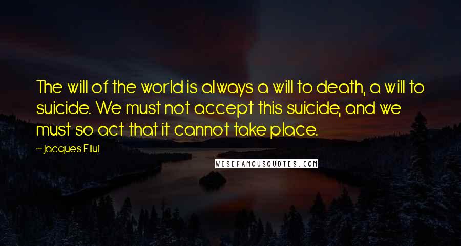 Jacques Ellul Quotes: The will of the world is always a will to death, a will to suicide. We must not accept this suicide, and we must so act that it cannot take place.