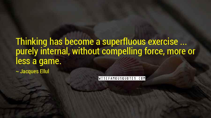 Jacques Ellul Quotes: Thinking has become a superfluous exercise ... purely internal, without compelling force, more or less a game.