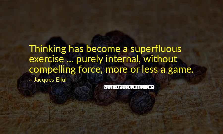 Jacques Ellul Quotes: Thinking has become a superfluous exercise ... purely internal, without compelling force, more or less a game.