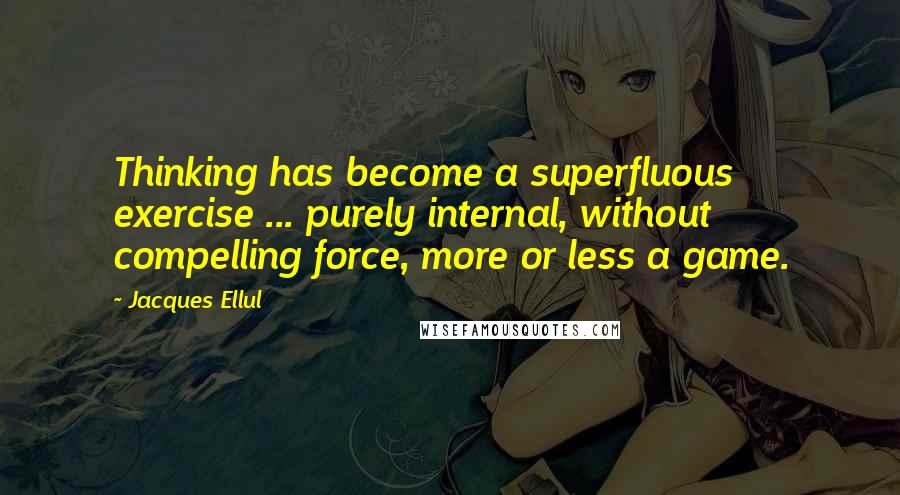 Jacques Ellul Quotes: Thinking has become a superfluous exercise ... purely internal, without compelling force, more or less a game.