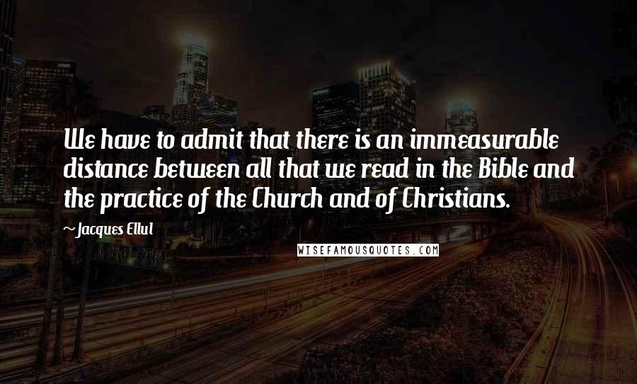 Jacques Ellul Quotes: We have to admit that there is an immeasurable distance between all that we read in the Bible and the practice of the Church and of Christians.