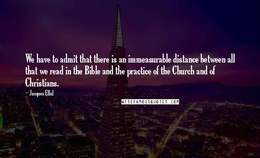 Jacques Ellul Quotes: We have to admit that there is an immeasurable distance between all that we read in the Bible and the practice of the Church and of Christians.