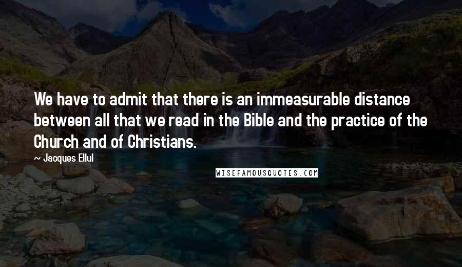 Jacques Ellul Quotes: We have to admit that there is an immeasurable distance between all that we read in the Bible and the practice of the Church and of Christians.