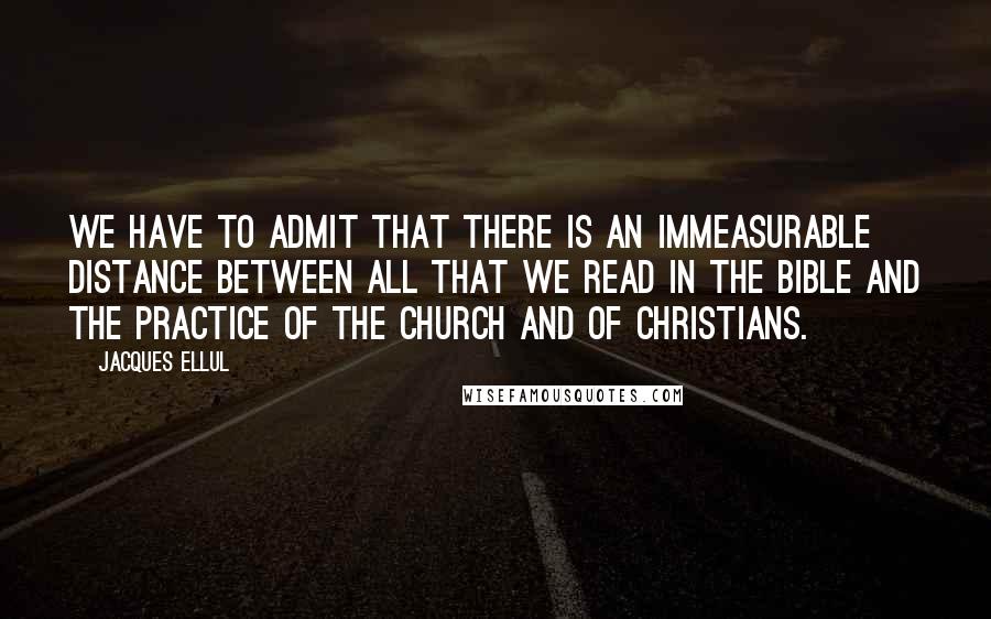 Jacques Ellul Quotes: We have to admit that there is an immeasurable distance between all that we read in the Bible and the practice of the Church and of Christians.