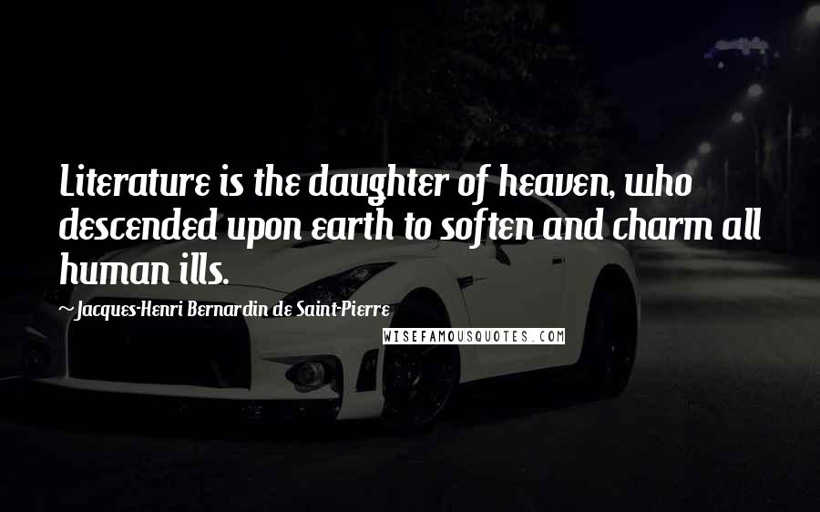 Jacques-Henri Bernardin De Saint-Pierre Quotes: Literature is the daughter of heaven, who descended upon earth to soften and charm all human ills.