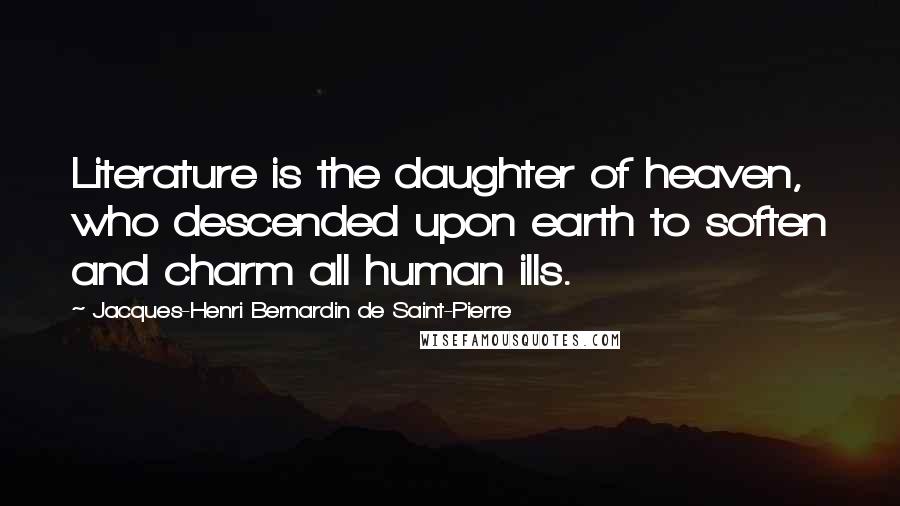 Jacques-Henri Bernardin De Saint-Pierre Quotes: Literature is the daughter of heaven, who descended upon earth to soften and charm all human ills.