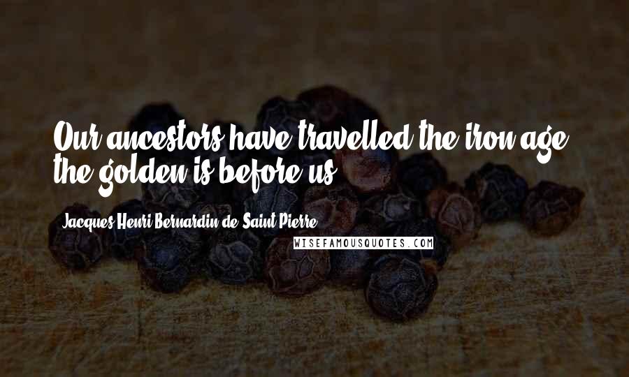 Jacques-Henri Bernardin De Saint-Pierre Quotes: Our ancestors have travelled the iron age; the golden is before us.