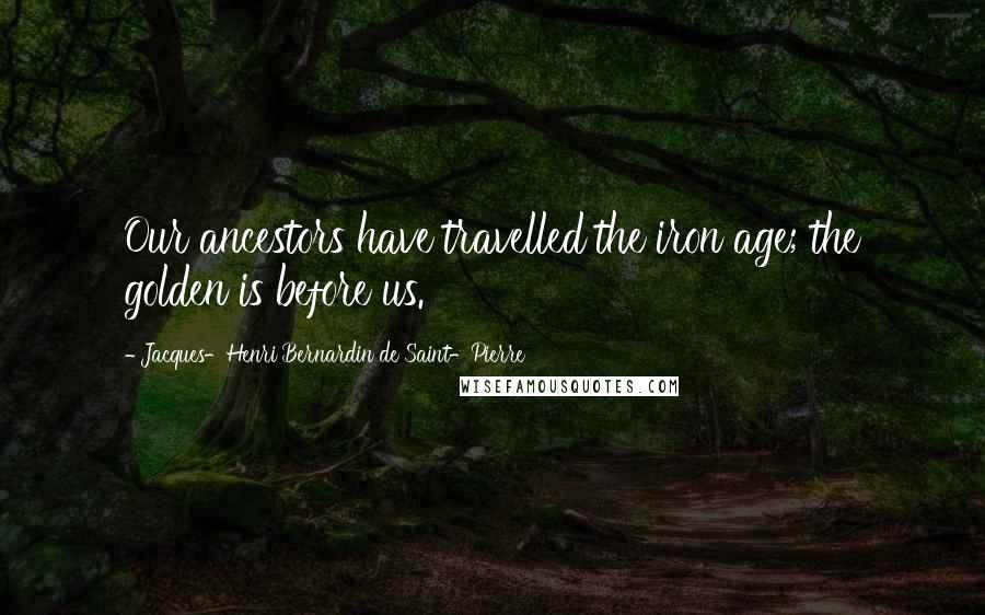 Jacques-Henri Bernardin De Saint-Pierre Quotes: Our ancestors have travelled the iron age; the golden is before us.