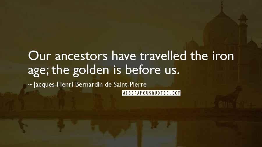 Jacques-Henri Bernardin De Saint-Pierre Quotes: Our ancestors have travelled the iron age; the golden is before us.