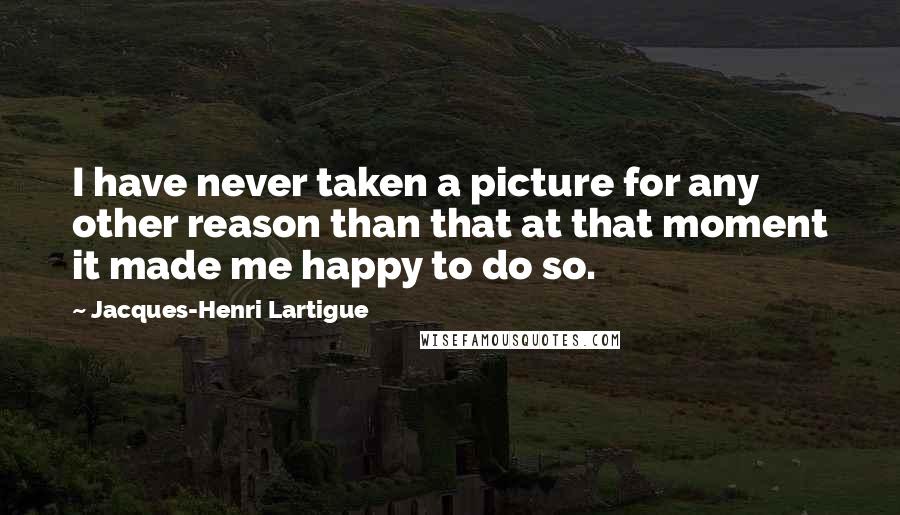 Jacques-Henri Lartigue Quotes: I have never taken a picture for any other reason than that at that moment it made me happy to do so.