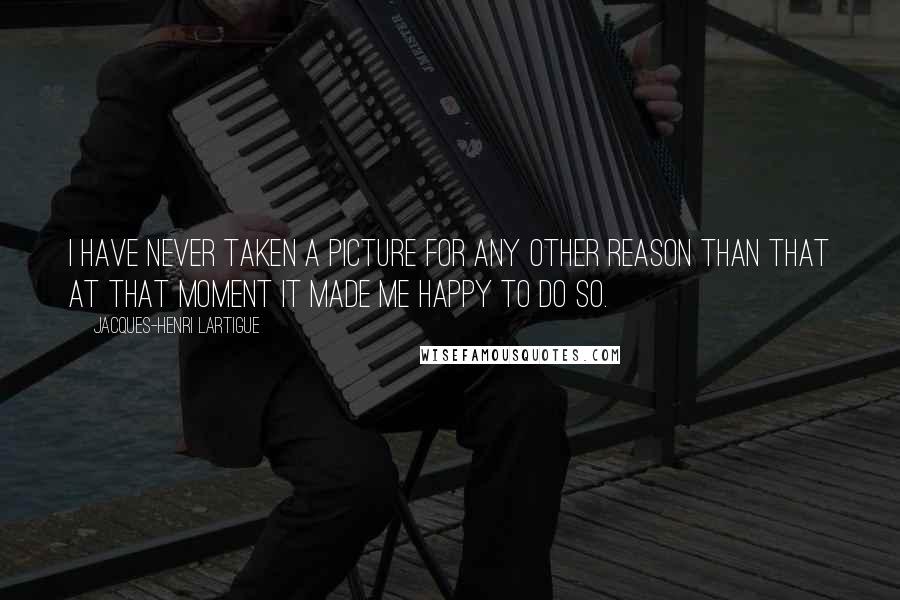 Jacques-Henri Lartigue Quotes: I have never taken a picture for any other reason than that at that moment it made me happy to do so.